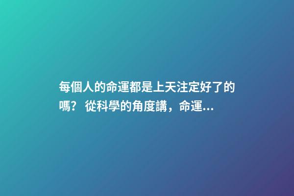 每個人的命運都是上天注定好了的嗎？ 從科學的角度講，命運真的可能是注定好的嗎？